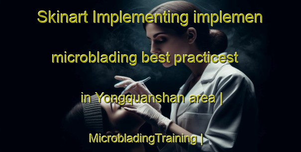 Skinart Implementing implemen microblading best practicest in Yongquanshan area | MicrobladingTraining | MicrobladingClasses | SkinartTraining-China